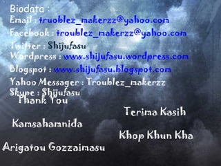 Thank You Terima Kasih Kamsahamnida Khop Khun Kha Arigatou Gozzaimasu Biodata : Email :  [email_address] Facebook :  [email_address] Twitter :  Shijufasu Wordpress :  www.shijufasu.wordpress.com Blogspot :  www.s hijufasu.blogspot.com Yahoo Messager : Troublez_makerzz Skype : Shijufasu  