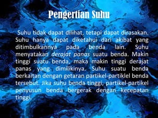 Pengertian Suhu Suhu tidak dapat dilihat, tetapi dapat dirasakan. Suhu hanya dapat diketahui dari akibat yang ditimbulkannya pada benda lain. Suhu menyatakan  derajat panas  suatu benda. Makin tinggi suatu benda, maka makin tinggi derajat panas yang dimilikinya. Suhu suatu benda berkaitan dengan getaran partikel-partiklel benda tersebut. Jika suhu benda tinggi, partikel-partikel penyusun benda bergerak dengan kecepatan tinggi.  back 