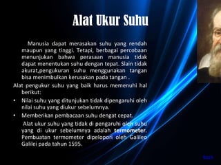 Alat Ukur Suhu Manusia dapat merasakan suhu yang rendah maupun yang tinggi. Tetapi, berbagai percobaan menunjukan bahwa perasaan manusia tidak dapat menentukan suhu dengan tepat. Slain tidak akurat,pengukuran suhu menggunakan tangan bisa menimbulkan kerusakan pada tangan . Alat pengukur suhu yang baik harus memenuhi hal berikut: Nilai suhu yang ditunjukan tidak dipengaruhi oleh nilai suhu yang diukur sebelumnya. Memberikan pembacaan suhu dengat cepat. Alat ukur suhu yang tidak di pengaruhi oleh suhu yang di ukur sebelumnya adalah  termometer . Pembuatan termometer dipelopori oleh Galileo Galilei pada tahun 1595. back 