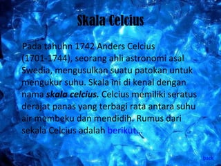 Skala Celcius Pada tahuhn 1742 Anders Celcius (1701-1744), seorang ahli astronomi asal Swedia, mengusulkan suatu patokan untuk mengukur suhu. Skala ini di kenal dengan nama  skala celcius.  Celcius memiliki seratus derajat panas yang terbagi rata antara suhu air membeku dan mendidih. Rumus dari sekala Celcius adalah  berikut… back 