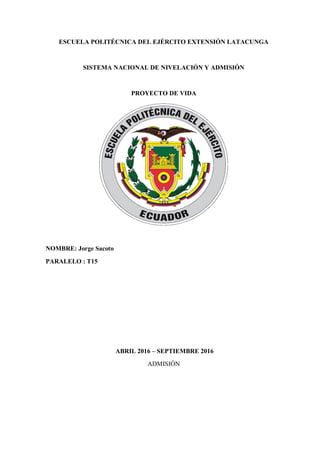 ESCUELA POLITÉCNICA DEL EJÉRCITO EXTENSIÓN LATACUNGA
SISTEMA NACIONAL DE NIVELACIÓN Y ADMISIÓN
PROYECTO DE VIDA
NOMBRE: Jorge Sacoto
PARALELO : T15
ABRIL 2016 – SEPTIEMBRE 2016
ADMISIÓN
 