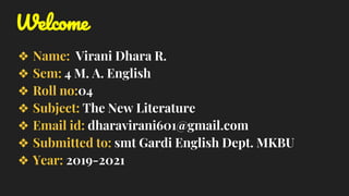 Welcome
❖ Name: Virani Dhara R.
❖ Sem: 4 M. A. English
❖ Roll no:04
❖ Subject: The New Literature
❖ Email id: dharavirani601@gmail.com
❖ Submitted to: smt Gardi English Dept. MKBU
❖ Year: 2019-2021
 