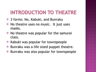 3 forms: No, Kabuki, and Bunraku No theatre uses no music.  It just uses masks. No theatre was popular for the samurai class. Kabuki was popular for townspeople Bunraku was a life sized puppet theatre. Bunraku was also popular for townspeople 