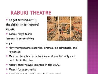 To get freaked out” is the definition to the word Kabuki. Kabuki plays teach  lessons in entertaining  ways. Play themes were historical dramas, melodramatic, and romances. Men and female characters were played but only men could be in the play.  Kabuki theatre was invented in the 1600. Meant for Merchants Samurai not allowed in the Kabuki theatre.  