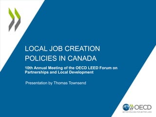 LOCAL JOB CREATION
POLICIES IN CANADA
10th Annual Meeting of the OECD LEED Forum on
Partnerships and Local Development
Presentation by Thomas Townsend
 