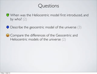 Questions
When was the Heliocentric model ﬁrst introduced, and
by who? (2)
Describe the geocentric model of the universe (3)
Compare the differences of the Geocentric and
Heliocentric models of the universe (2)
Friday, 11 April 14
 