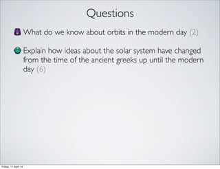 Questions
What do we know about orbits in the modern day (2)
Explain how ideas about the solar system have changed
from the time of the ancient greeks up until the modern
day (6)
Friday, 11 April 14
 