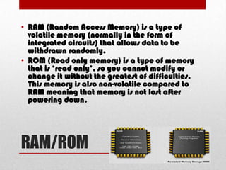 • RAM (Random Access Memory) is a type of
  volatile memory (normally in the form of
  integrated circuits) that allows data to be
  withdrawn randomly.
• ROM (Read only memory) is a type of memory
  that is ‘read only’, so you cannot modify or
  change it without the greatest of difficulties.
  This memory is also non-volatile compared to
  RAM meaning that memory is not lost after
  powering down.




RAM/ROM
 