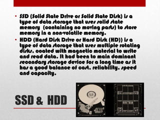 • SSD (Solid State Drive or Solid State Disk) is a
  type of data storage that uses solid state
  memory (containing no moving parts) to store
  memory in a non-volatile memory.
• HDD (Hard Disk Drive or Hard Disk (HD)) is a
  type of data storage that uses multiple rotating
  disks, coated with magnetic material to write
  and read data. It had been to main dominant
  secondary storage device for a long time as it
  has a good balance of cost, reliability, speed
  and capacity.




SSD & HDD
 