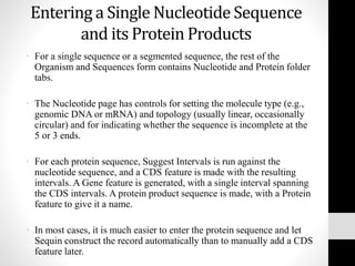 Entering a Single Nucleotide Sequence
and its Protein Products
• For a single sequence or a segmented sequence, the rest of the
Organism and Sequences form contains Nucleotide and Protein folder
tabs.
• The Nucleotide page has controls for setting the molecule type (e.g.,
genomic DNA or mRNA) and topology (usually linear, occasionally
circular) and for indicating whether the sequence is incomplete at the
5 or 3 ends.
• For each protein sequence, Suggest Intervals is run against the
nucleotide sequence, and a CDS feature is made with the resulting
intervals. A Gene feature is generated, with a single interval spanning
the CDS intervals. A protein product sequence is made, with a Protein
feature to give it a name.
• In most cases, it is much easier to enter the protein sequence and let
Sequin construct the record automatically than to manually add a CDS
feature later.
 