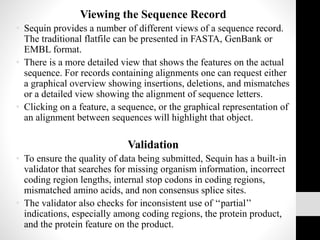 Viewing the Sequence Record
• Sequin provides a number of different views of a sequence record.
The traditional flatfile can be presented in FASTA, GenBank or
EMBL format.
• There is a more detailed view that shows the features on the actual
sequence. For records containing alignments one can request either
a graphical overview showing insertions, deletions, and mismatches
or a detailed view showing the alignment of sequence letters.
• Clicking on a feature, a sequence, or the graphical representation of
an alignment between sequences will highlight that object.
Validation
• To ensure the quality of data being submitted, Sequin has a built-in
validator that searches for missing organism information, incorrect
coding region lengths, internal stop codons in coding regions,
mismatched amino acids, and non consensus splice sites.
• The validator also checks for inconsistent use of ‘‘partial’’
indications, especially among coding regions, the protein product,
and the protein feature on the product.
 