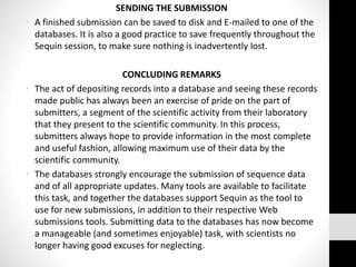 SENDING THE SUBMISSION
• A finished submission can be saved to disk and E-mailed to one of the
databases. It is also a good practice to save frequently throughout the
Sequin session, to make sure nothing is inadvertently lost.
CONCLUDING REMARKS
• The act of depositing records into a database and seeing these records
made public has always been an exercise of pride on the part of
submitters, a segment of the scientific activity from their laboratory
that they present to the scientific community. In this process,
submitters always hope to provide information in the most complete
and useful fashion, allowing maximum use of their data by the
scientific community.
• The databases strongly encourage the submission of sequence data
and of all appropriate updates. Many tools are available to facilitate
this task, and together the databases support Sequin as the tool to
use for new submissions, in addition to their respective Web
submissions tools. Submitting data to the databases has now become
a manageable (and sometimes enjoyable) task, with scientists no
longer having good excuses for neglecting.
 