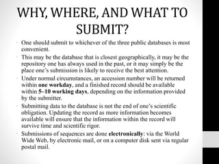 WHY, WHERE, AND WHAT TO
SUBMIT?
• One should submit to whichever of the three public databases is most
convenient.
• This may be the database that is closest geographically, it may be the
repository one has always used in the past, or it may simply be the
place one’s submission is likely to receive the best attention.
• Under normal circumstances, an accession number will be returned
within one workday, and a finished record should be available
within 5–10 working days, depending on the information provided
by the submitter.
• Submitting data to the database is not the end of one’s scientific
obligation. Updating the record as more information becomes
available will ensure that the information within the record will
survive time and scientific rigor.
• Submissions of sequences are done electronically: via the World
Wide Web, by electronic mail, or on a computer disk sent via regular
postal mail.
 