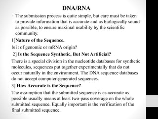 DNA/RNA
• The submission process is quite simple, but care must be taken
to provide information that is accurate and as biologically sound
as possible, to ensure maximal usability by the scientific
community.
1]Nature of the Sequence.
Is it of genomic or mRNA origin?
2] Is the Sequence Synthetic, But Not Artificial?
There is a special division in the nucleotide databases for synthetic
molecules, sequences put together experimentally that do not
occur naturally in the environment. The DNA sequence databases
do not accept computer-generated sequences.
3] How Accurate is the Sequence?
The assumption that the submitted sequence is as accurate as
possible usually means at least two-pass coverage on the whole
submitted sequence. Equally important is the verification of the
final submitted sequence.
 