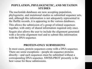 POPULATION, PHYLOGENETIC, AND MUTATION
STUDIES
• The nucleotide databases are now accepting population,
phylogenetic, and mutational studies as submitted sequence sets,
and, although this information is not adequately represented in
the flatfile records, it is appearing in the various databases.
• This allows the submission of a group of related sequences
together, with entry of shared information required only once.
• Sequin also allows the user to include the alignment generated
with a favorite alignment tool and to submit this information
with the DNA sequence.
PROTEIN-ONLY SUBMISSIONS
• In most cases, protein sequences come with a DNA sequence.
There are some exceptions—people do sequence proteins
directly—and such sequences must be submitted without a
corresponding DNA sequence. SWISS-PROT presently is the
best venue for these submissions.
 
