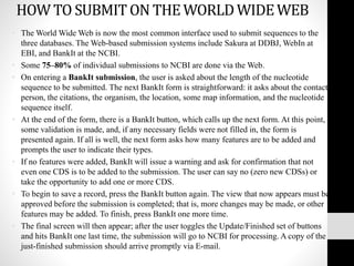 HOW TO SUBMITON THE WORLDWIDEWEB
• The World Wide Web is now the most common interface used to submit sequences to the
three databases. The Web-based submission systems include Sakura at DDBJ, WebIn at
EBI, and BankIt at the NCBI.
• Some 75–80% of individual submissions to NCBI are done via the Web.
• On entering a BankIt submission, the user is asked about the length of the nucleotide
sequence to be submitted. The next BankIt form is straightforward: it asks about the contact
person, the citations, the organism, the location, some map information, and the nucleotide
sequence itself.
• At the end of the form, there is a BankIt button, which calls up the next form. At this point,
some validation is made, and, if any necessary fields were not filled in, the form is
presented again. If all is well, the next form asks how many features are to be added and
prompts the user to indicate their types.
• If no features were added, BankIt will issue a warning and ask for confirmation that not
even one CDS is to be added to the submission. The user can say no (zero new CDSs) or
take the opportunity to add one or more CDS.
• To begin to save a record, press the BankIt button again. The view that now appears must be
approved before the submission is completed; that is, more changes may be made, or other
features may be added. To finish, press BankIt one more time.
• The final screen will then appear; after the user toggles the Update/Finished set of buttons
and hits BankIt one last time, the submission will go to NCBI for processing. A copy of the
just-finished submission should arrive promptly via E-mail.
 