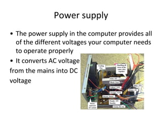 Power supply
• The power supply in the computer provides all
of the different voltages your computer needs
to operate properly
• It converts AC voltage
from the mains into DC
voltage
 