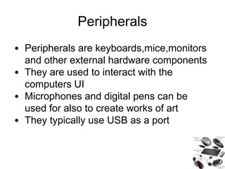 Peripherals
• Peripherals are keyboards,mice,monitors
and other external hardware components
• They are used to interact with the
computers UI
• Microphones and digital pens can be
used for also to create works of art
• They typically use USB as a port
 