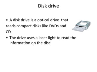 Disk drive
• A disk drive is a optical drive that
reads compact disks like DVDs and
CD
• The drive uses a laser light to read the
information on the disc
 