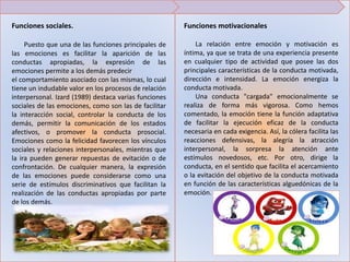 Funciones sociales.
Puesto que una de las funciones principales de
las emociones es facilitar la aparición de las
conductas apropiadas, la expresión de las
emociones permite a los demás predecir
el comportamiento asociado con las mismas, lo cual
tiene un indudable valor en los procesos de relación
interpersonal. Izard (1989) destaca varias funciones
sociales de las emociones, como son las de facilitar
la interacción social, controlar la conducta de los
demás, permitir la comunicación de los estados
afectivos, o promover la conducta prosocial.
Emociones como la felicidad favorecen los vínculos
sociales y relaciones interpersonales, mientras que
la ira pueden generar repuestas de evitación o de
confrontación. De cualquier manera, la expresión
de las emociones puede considerarse como una
serie de estímulos discriminativos que facilitan la
realización de las conductas apropiadas por parte
de los demás.
Funciones motivacionales
La relación entre emoción y motivación es
íntima, ya que se trata de una experiencia presente
en cualquier tipo de actividad que posee las dos
principales características de la conducta motivada,
dirección e intensidad. La emoción energiza la
conducta motivada.
Una conducta "cargada" emocionalmente se
realiza de forma más vigorosa. Como hemos
comentado, la emoción tiene la función adaptativa
de facilitar la ejecución eficaz de la conducta
necesaria en cada exigencia. Así, la cólera facilita las
reacciones defensivas, la alegría la atracción
interpersonal, la sorpresa la atención ante
estímulos novedosos, etc. Por otro, dirige la
conducta, en el sentido que facilita el acercamiento
o la evitación del objetivo de la conducta motivada
en función de las características alguedónicas de la
emoción.
 