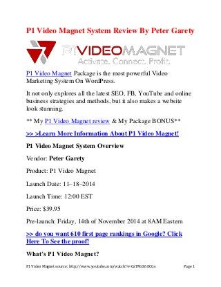 P1 Video Magnet source: http://www.youtube.com/watch?v=GzTMrZ6ECGs Page 1
P1 Video Magnet System Review By Peter Garety
P1 Video Magnet Package is the most powerful Video
Marketing System On WordPress.
It not only explores all the latest SEO, FB, YouTube and online
business strategies and methods, but it also makes a website
look stunning.
** My P1 Video Magnet review & My Package BONUS**
>> >Learn More Information About P1 Video Magnet!
P1 Video Magnet System Overview
Vendor: Peter Garety
Product: P1 Video Magnet
Launch Date: 11–18–2014
Launch Time: 12:00 EST
Price: $39.95
Pre-launch: Friday, 14th of November 2014 at 8AM Eastern
>> do you want 610 first page rankings in Google? Click
Here To See the proof!
What’s P1 Video Magnet?
 