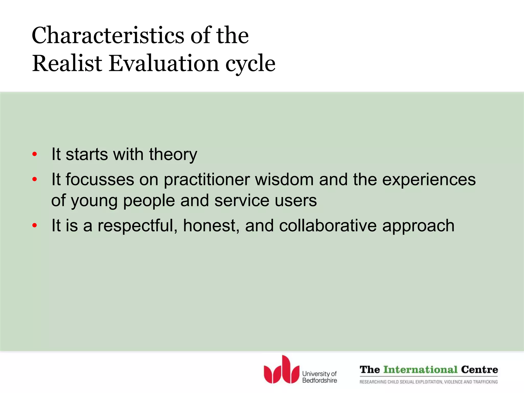 Characteristics of the
Realist Evaluation cycle
• It starts with theory
• It focusses on practitioner wisdom and the experiences
of young people and service users
• It is a respectful, honest, and collaborative approach
 
