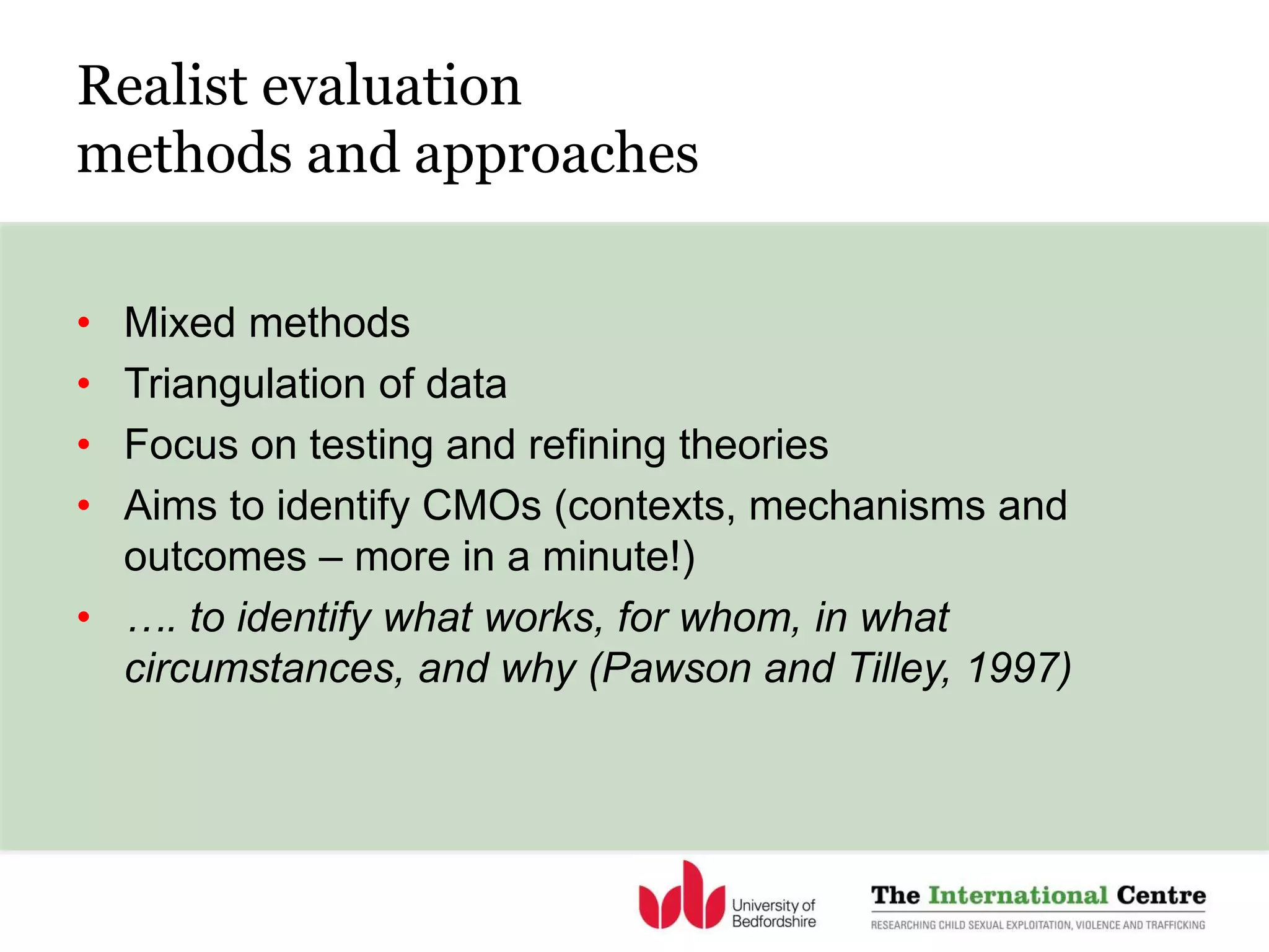 Realist evaluation
methods and approaches
• Mixed methods
• Triangulation of data
• Focus on testing and refining theories
• Aims to identify CMOs (contexts, mechanisms and
outcomes – more in a minute!)
• …. to identify what works, for whom, in what
circumstances, and why (Pawson and Tilley, 1997)
 