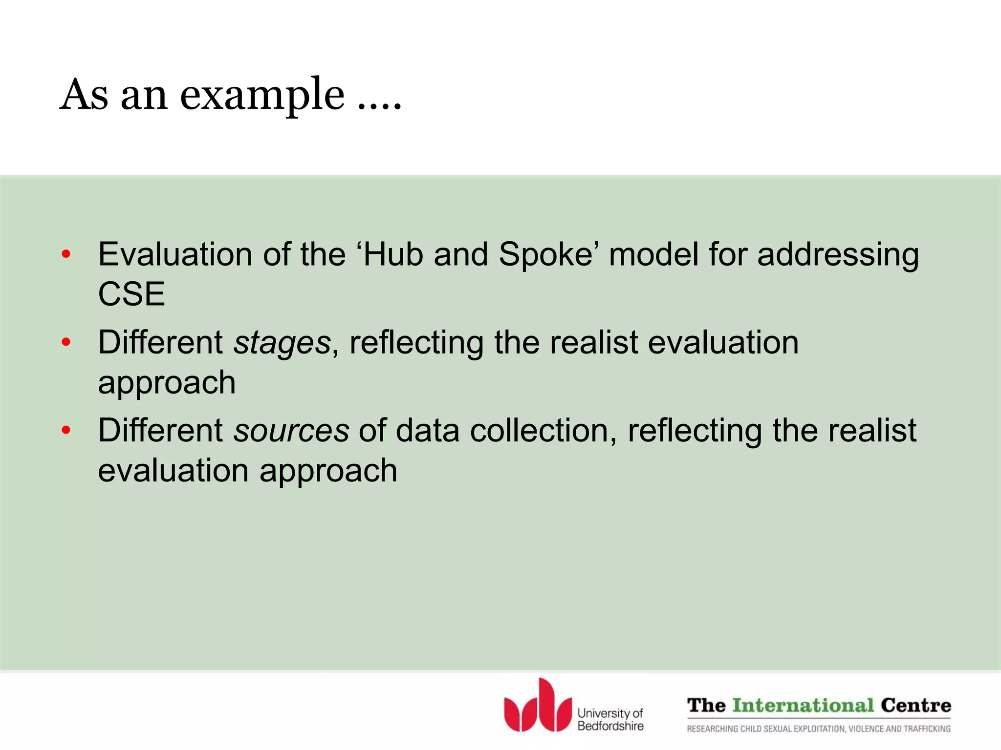 As an example ….
• Evaluation of the ‘Hub and Spoke’ model for addressing
CSE
• Different stages, reflecting the realist evaluation
approach
• Different sources of data collection, reflecting the realist
evaluation approach
 