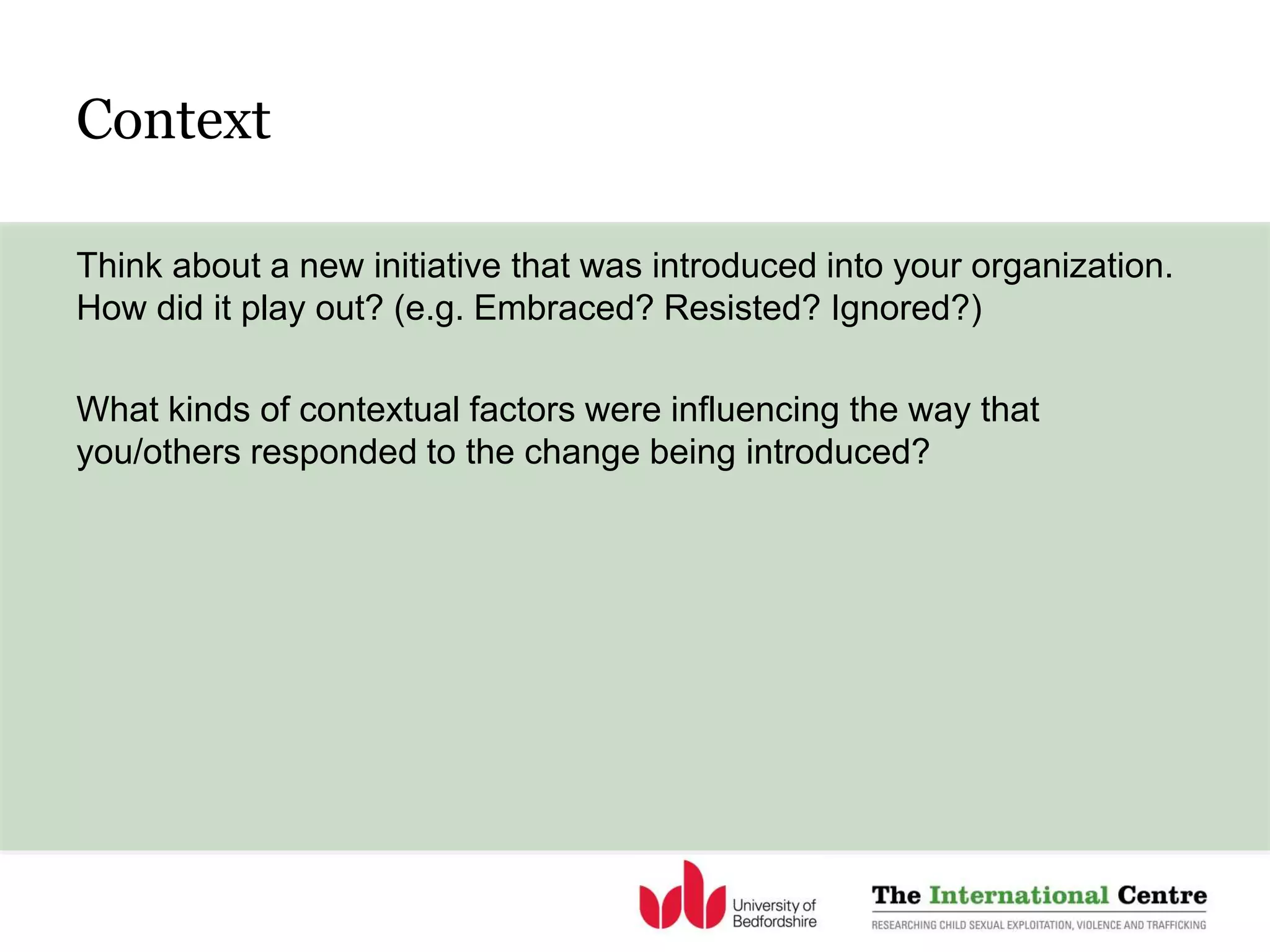 Context
Think about a new initiative that was introduced into your organization.
How did it play out? (e.g. Embraced? Resisted? Ignored?)
What kinds of contextual factors were influencing the way that
you/others responded to the change being introduced?
 