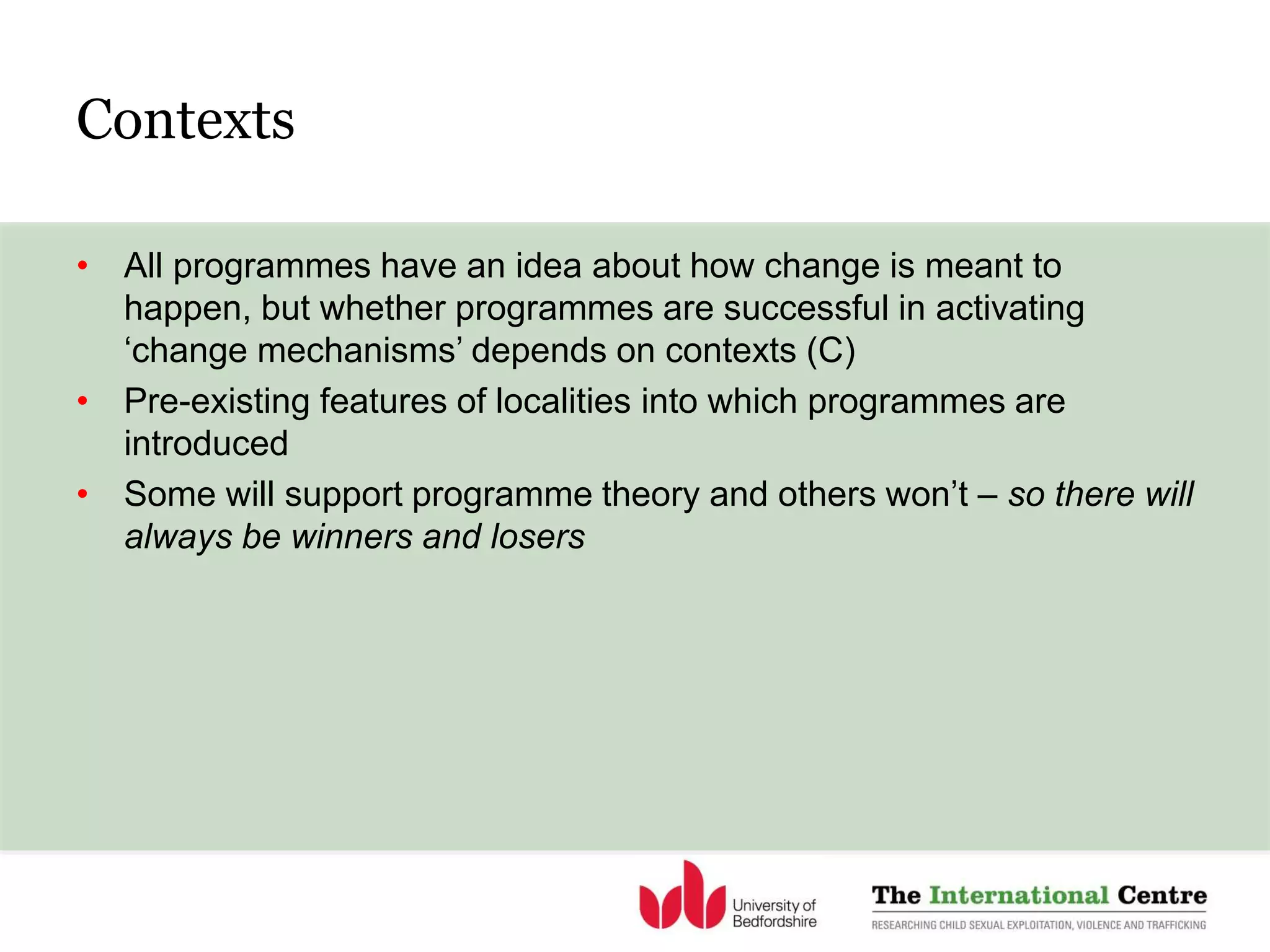 • All programmes have an idea about how change is meant to
happen, but whether programmes are successful in activating
‘change mechanisms’ depends on contexts (C)
• Pre-existing features of localities into which programmes are
introduced
• Some will support programme theory and others won’t – so there will
always be winners and losers
Contexts
 
