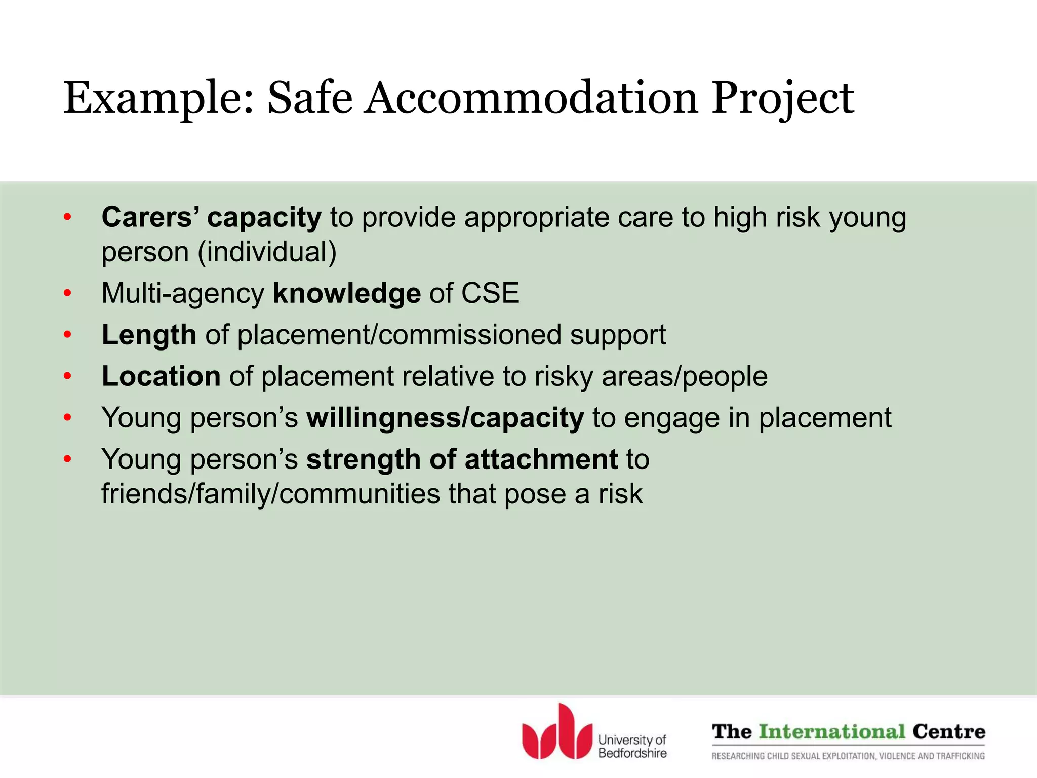 Example: Safe Accommodation Project
• Carers’ capacity to provide appropriate care to high risk young
person (individual)
• Multi-agency knowledge of CSE
• Length of placement/commissioned support
• Location of placement relative to risky areas/people
• Young person’s willingness/capacity to engage in placement
• Young person’s strength of attachment to
friends/family/communities that pose a risk
 