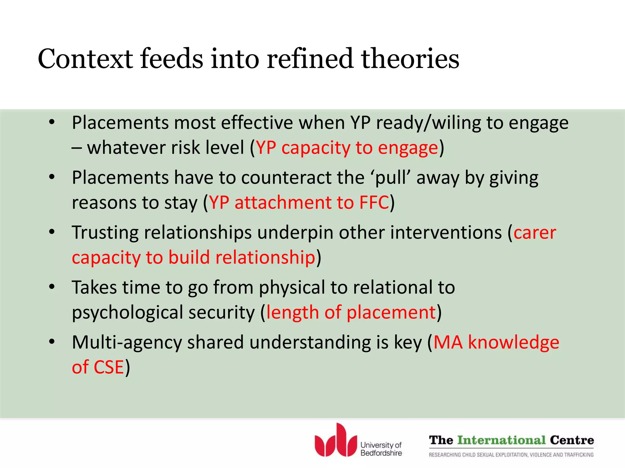 Context feeds into refined theories
• Placements most effective when YP ready/wiling to engage
– whatever risk level (YP capacity to engage)
• Placements have to counteract the ‘pull’ away by giving
reasons to stay (YP attachment to FFC)
• Trusting relationships underpin other interventions (carer
capacity to build relationship)
• Takes time to go from physical to relational to
psychological security (length of placement)
• Multi-agency shared understanding is key (MA knowledge
of CSE)
 