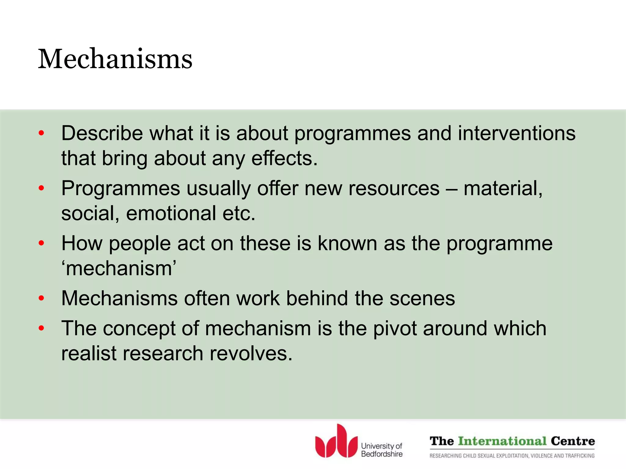 • Describe what it is about programmes and interventions
that bring about any effects.
• Programmes usually offer new resources – material,
social, emotional etc.
• How people act on these is known as the programme
‘mechanism’
• Mechanisms often work behind the scenes
• The concept of mechanism is the pivot around which
realist research revolves.
Mechanisms
 