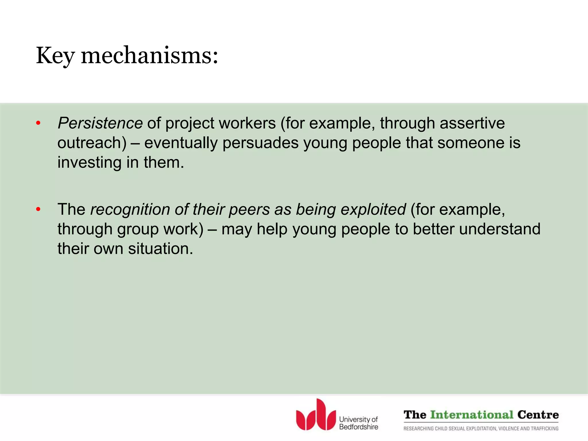 Key mechanisms:
• Persistence of project workers (for example, through assertive
outreach) – eventually persuades young people that someone is
investing in them.
• The recognition of their peers as being exploited (for example,
through group work) – may help young people to better understand
their own situation.
 