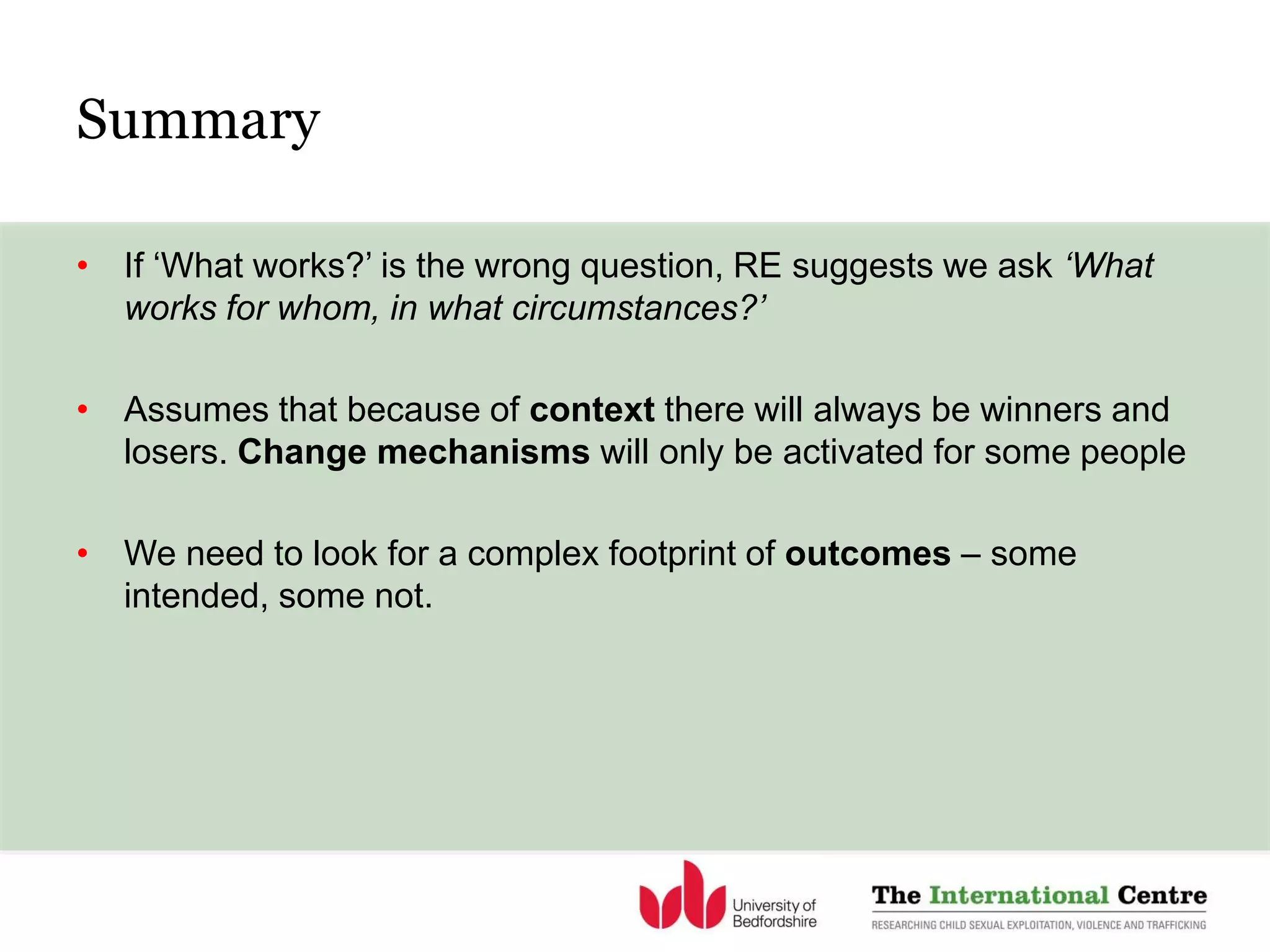 Summary
• If ‘What works?’ is the wrong question, RE suggests we ask ‘What
works for whom, in what circumstances?’
• Assumes that because of context there will always be winners and
losers. Change mechanisms will only be activated for some people
• We need to look for a complex footprint of outcomes – some
intended, some not.
 