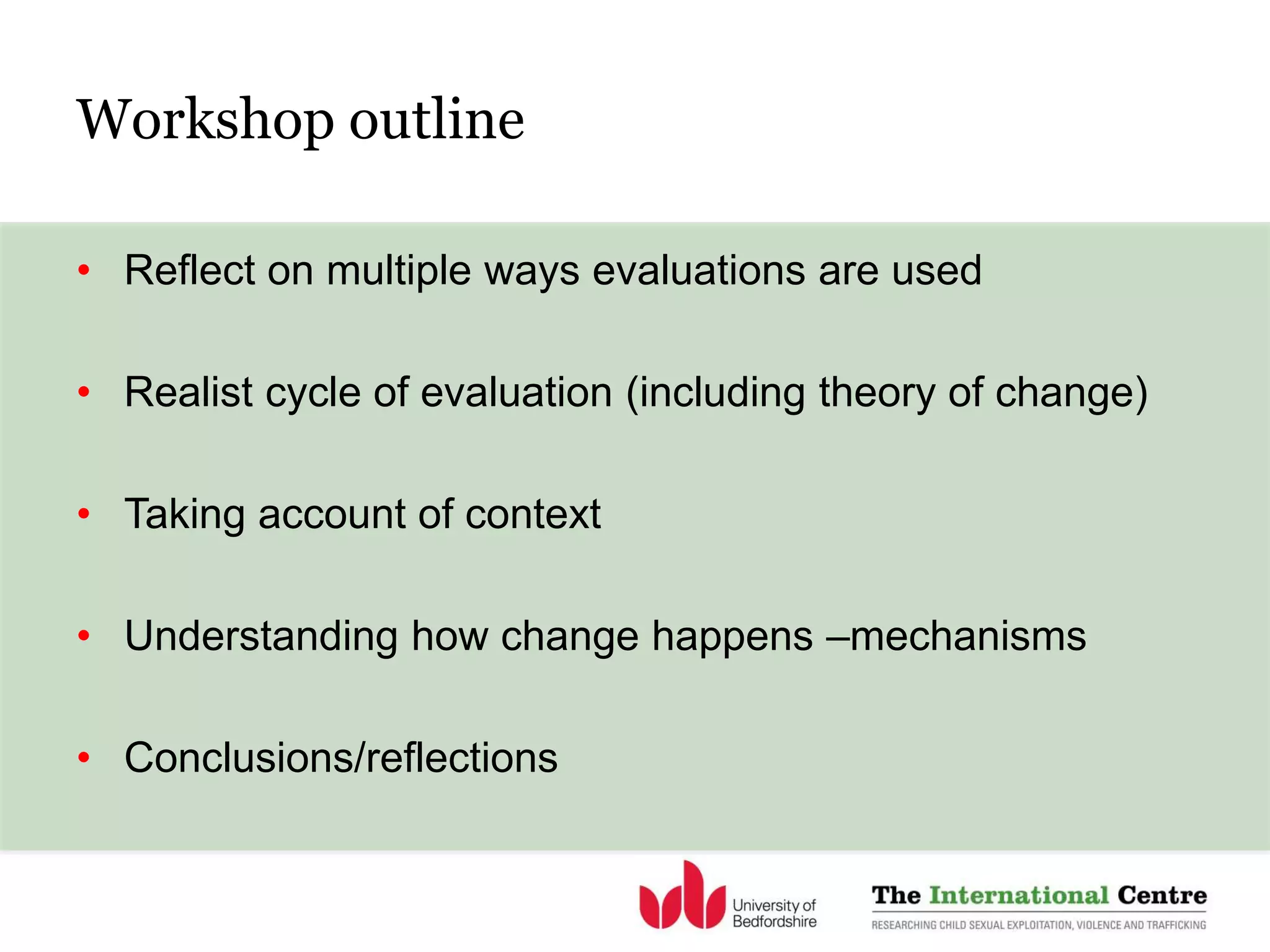 Workshop outline
• Reflect on multiple ways evaluations are used
• Realist cycle of evaluation (including theory of change)
• Taking account of context
• Understanding how change happens –mechanisms
• Conclusions/reflections
 