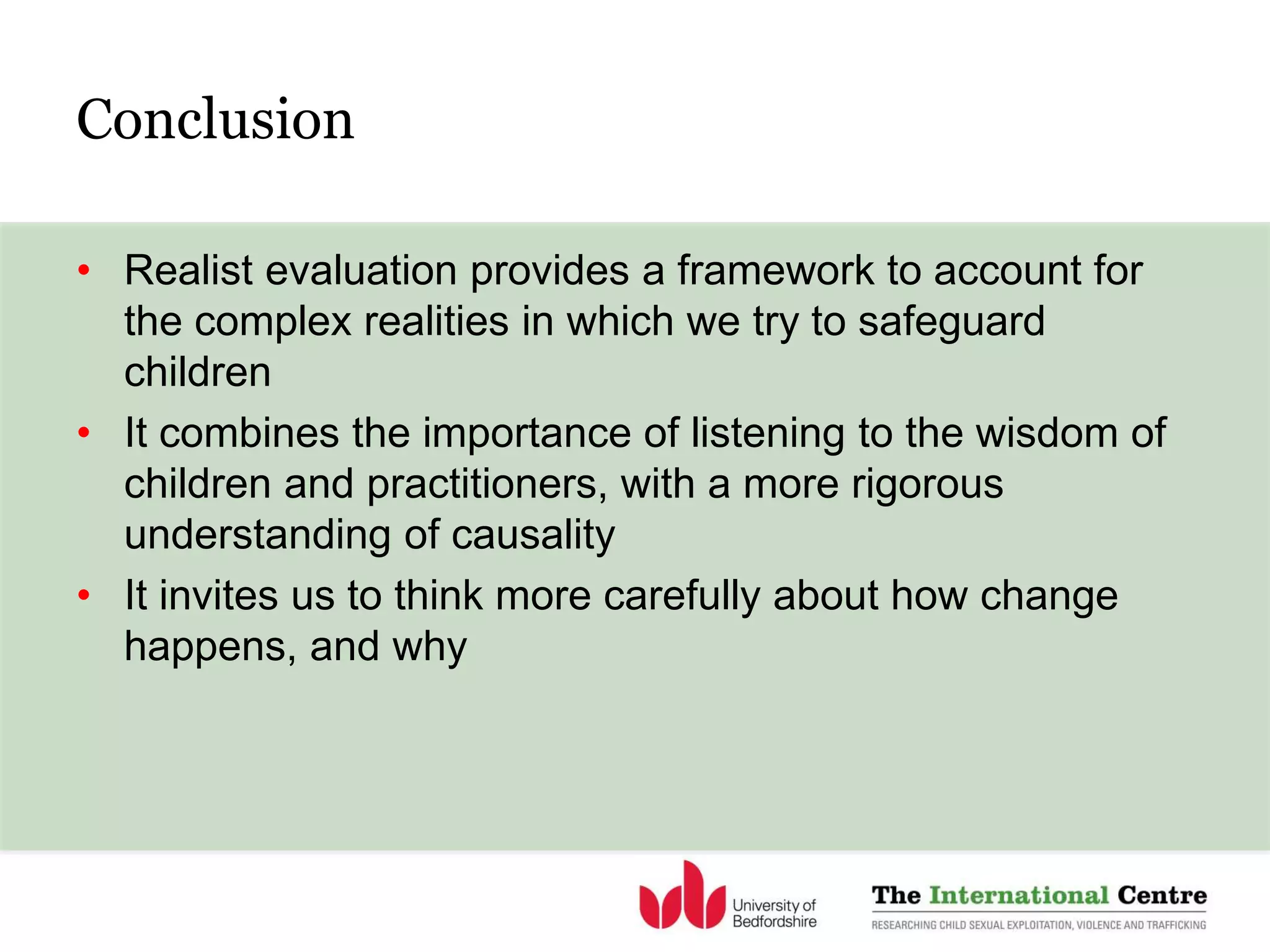 Conclusion
• Realist evaluation provides a framework to account for
the complex realities in which we try to safeguard
children
• It combines the importance of listening to the wisdom of
children and practitioners, with a more rigorous
understanding of causality
• It invites us to think more carefully about how change
happens, and why
 