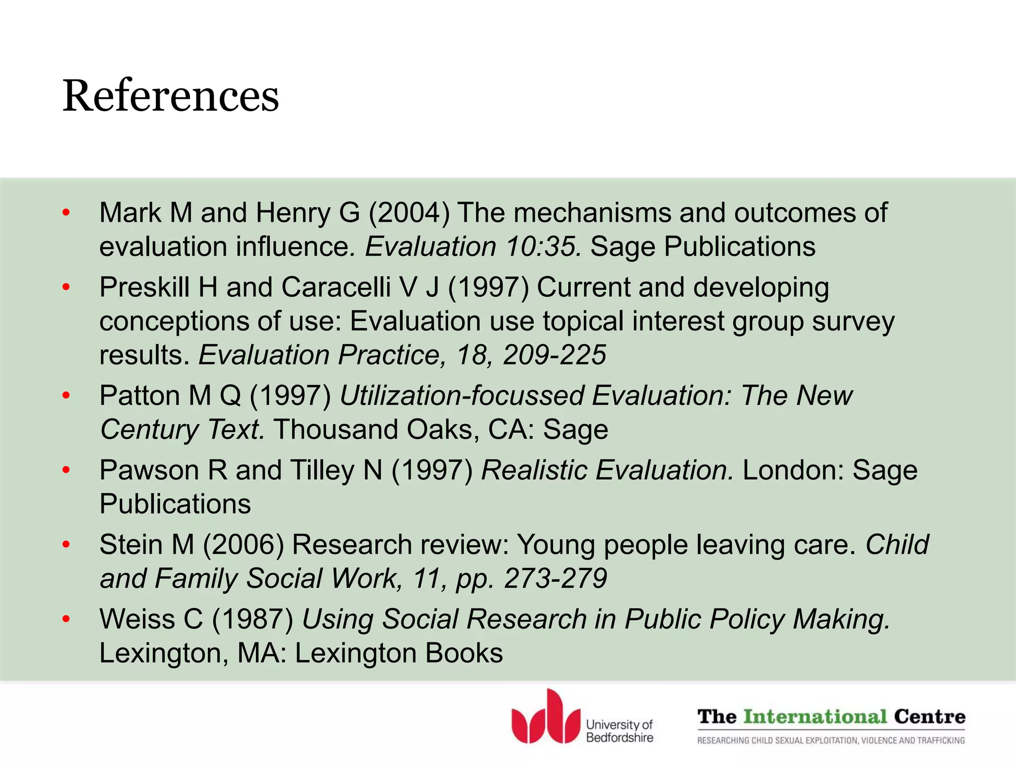 References
• Mark M and Henry G (2004) The mechanisms and outcomes of
evaluation influence. Evaluation 10:35. Sage Publications
• Preskill H and Caracelli V J (1997) Current and developing
conceptions of use: Evaluation use topical interest group survey
results. Evaluation Practice, 18, 209-225
• Patton M Q (1997) Utilization-focussed Evaluation: The New
Century Text. Thousand Oaks, CA: Sage
• Pawson R and Tilley N (1997) Realistic Evaluation. London: Sage
Publications
• Stein M (2006) Research review: Young people leaving care. Child
and Family Social Work, 11, pp. 273-279
• Weiss C (1987) Using Social Research in Public Policy Making.
Lexington, MA: Lexington Books
 