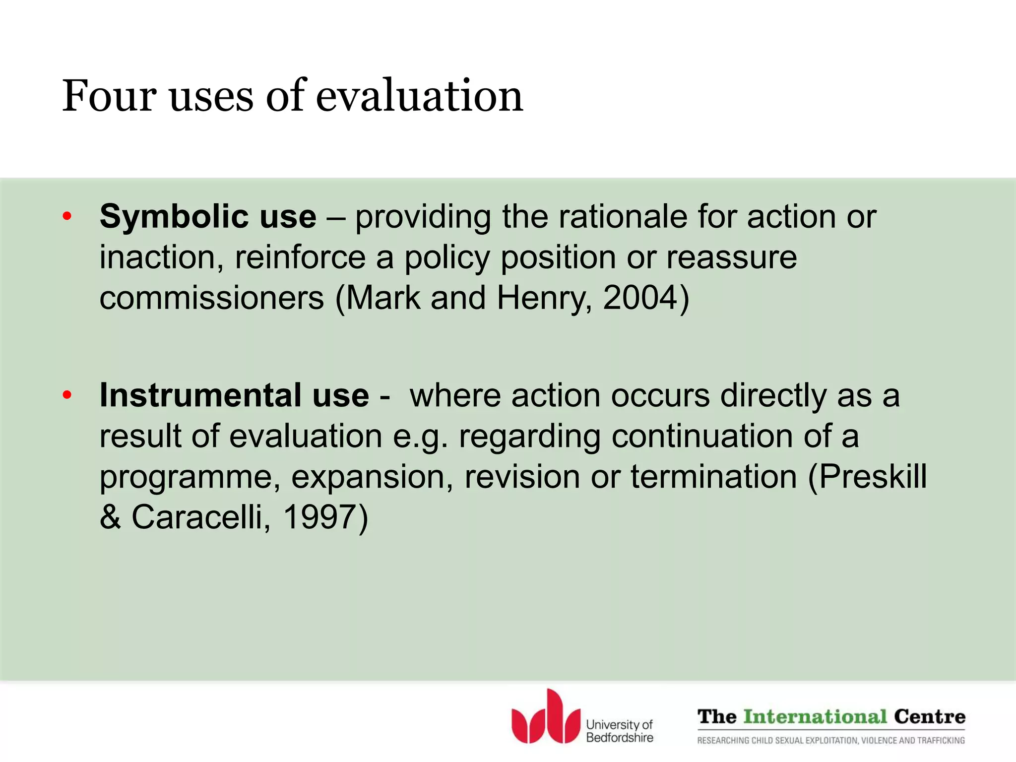 Four uses of evaluation
• Symbolic use – providing the rationale for action or
inaction, reinforce a policy position or reassure
commissioners (Mark and Henry, 2004)
• Instrumental use - where action occurs directly as a
result of evaluation e.g. regarding continuation of a
programme, expansion, revision or termination (Preskill
& Caracelli, 1997)
 