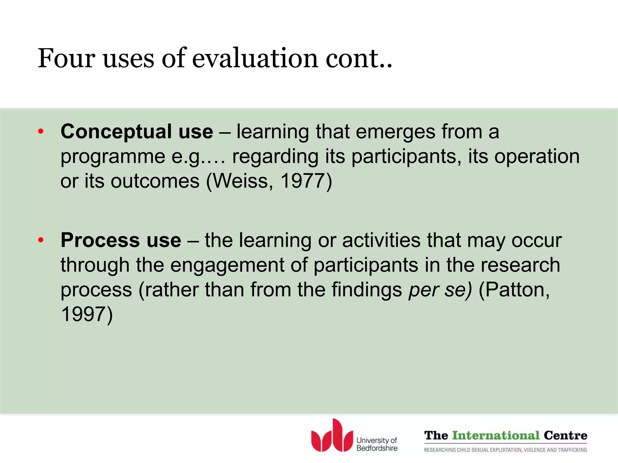 Four uses of evaluation cont..
• Conceptual use – learning that emerges from a
programme e.g.… regarding its participants, its operation
or its outcomes (Weiss, 1977)
• Process use – the learning or activities that may occur
through the engagement of participants in the research
process (rather than from the findings per se) (Patton,
1997)
 