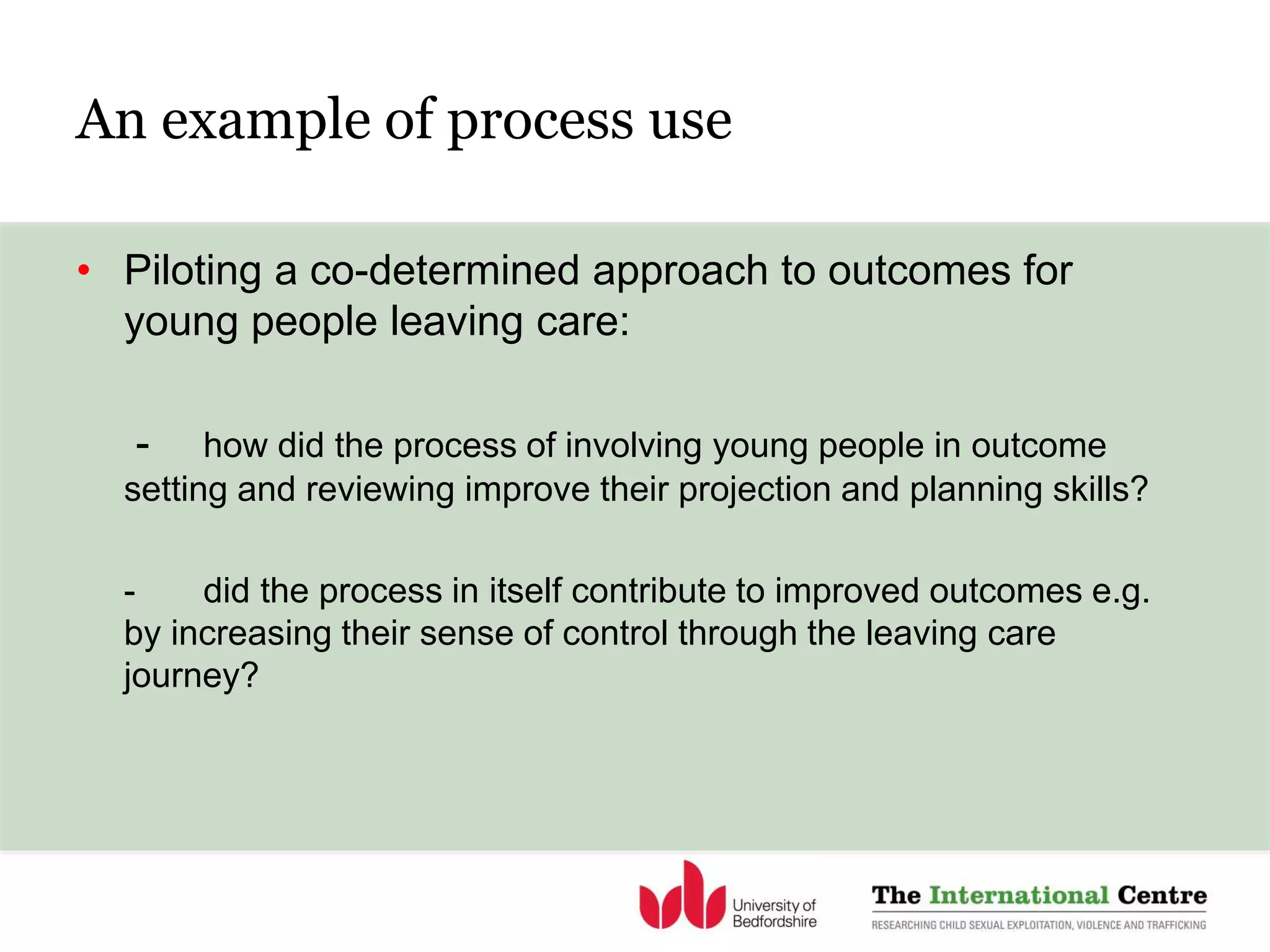 An example of process use
• Piloting a co-determined approach to outcomes for
young people leaving care:
- how did the process of involving young people in outcome
setting and reviewing improve their projection and planning skills?
- did the process in itself contribute to improved outcomes e.g.
by increasing their sense of control through the leaving care
journey?
 