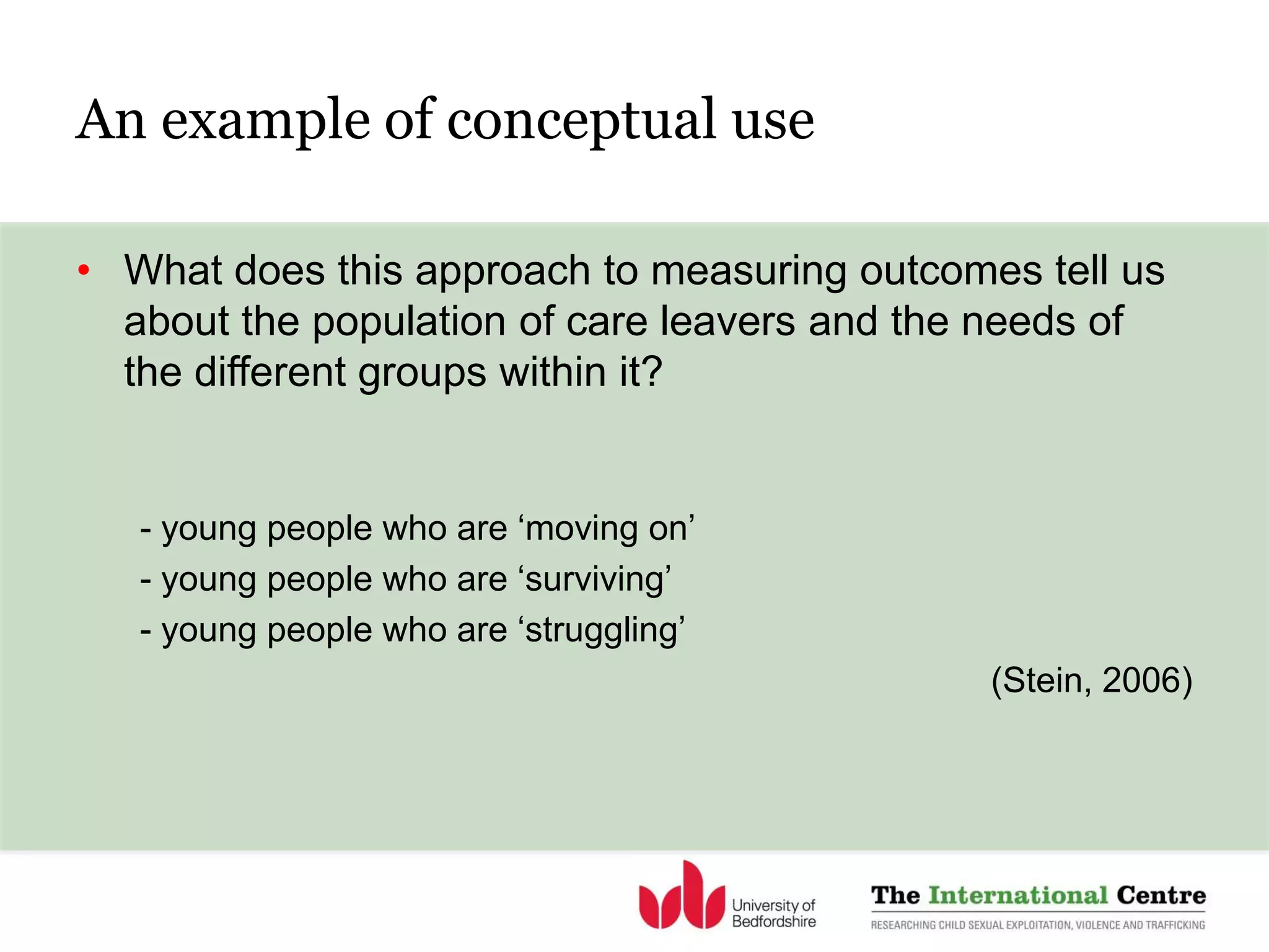 An example of conceptual use
• What does this approach to measuring outcomes tell us
about the population of care leavers and the needs of
the different groups within it?
- young people who are ‘moving on’
- young people who are ‘surviving’
- young people who are ‘struggling’
(Stein, 2006)
 