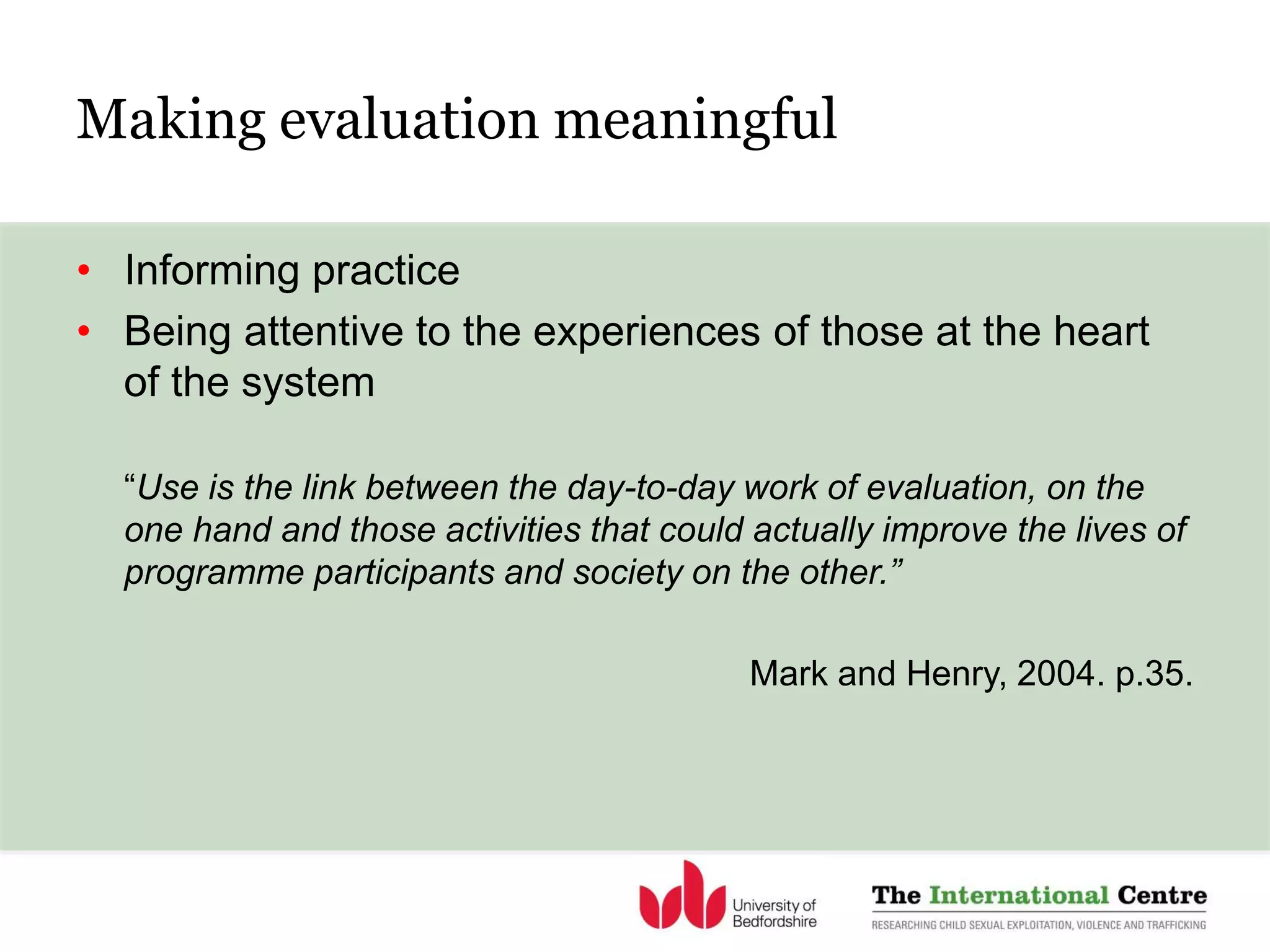 Making evaluation meaningful
• Informing practice
• Being attentive to the experiences of those at the heart
of the system
“Use is the link between the day-to-day work of evaluation, on the
one hand and those activities that could actually improve the lives of
programme participants and society on the other.”
Mark and Henry, 2004. p.35.
 