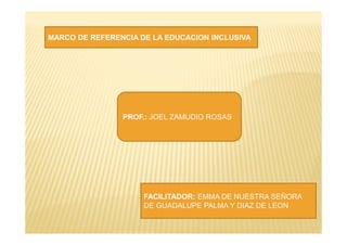 MARCO DE REFERENCIA DE LA EDUCACION INCLUSIVA
PROF.: JOEL ZAMUDIO ROSAS
FACILITADOR: EMMA DE NUESTRA SEÑORA
DE GUADALUPE PALMA Y DIAZ DE LEON
 