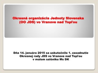 Okresná organizácia Jednoty Slovenska
(OO JDS) vo Vranove nad Topľou
Dňa 14. januára 2015 sa uskutočnilo 1. zasadnutie
Okresnej rady JDS vo Vranove nad Topľou
v malom salóniku Ms DK
 