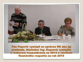 Pán Popovič vystúpil so správou RK ako jej
predseda. Následne Ing. Kopsová vystúpila
s rozborom hospodárenia za 2014 a náv...
