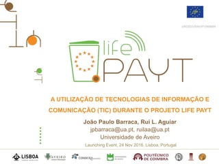 Launching Event, 24 Nov 2016, Lisboa, Portugal
LIFE2015/ENV/PT/000609
A UTILIZAÇÃO DE TECNOLOGIAS DE INFORMAÇÃO E
COMUNICAÇÃO (TIC) DURANTE O PROJETO LIFE PAYT
João Paulo Barraca, Rui L. Aguiar
jpbarraca@ua.pt, ruilaa@ua.pt
Universidade de Aveiro
 