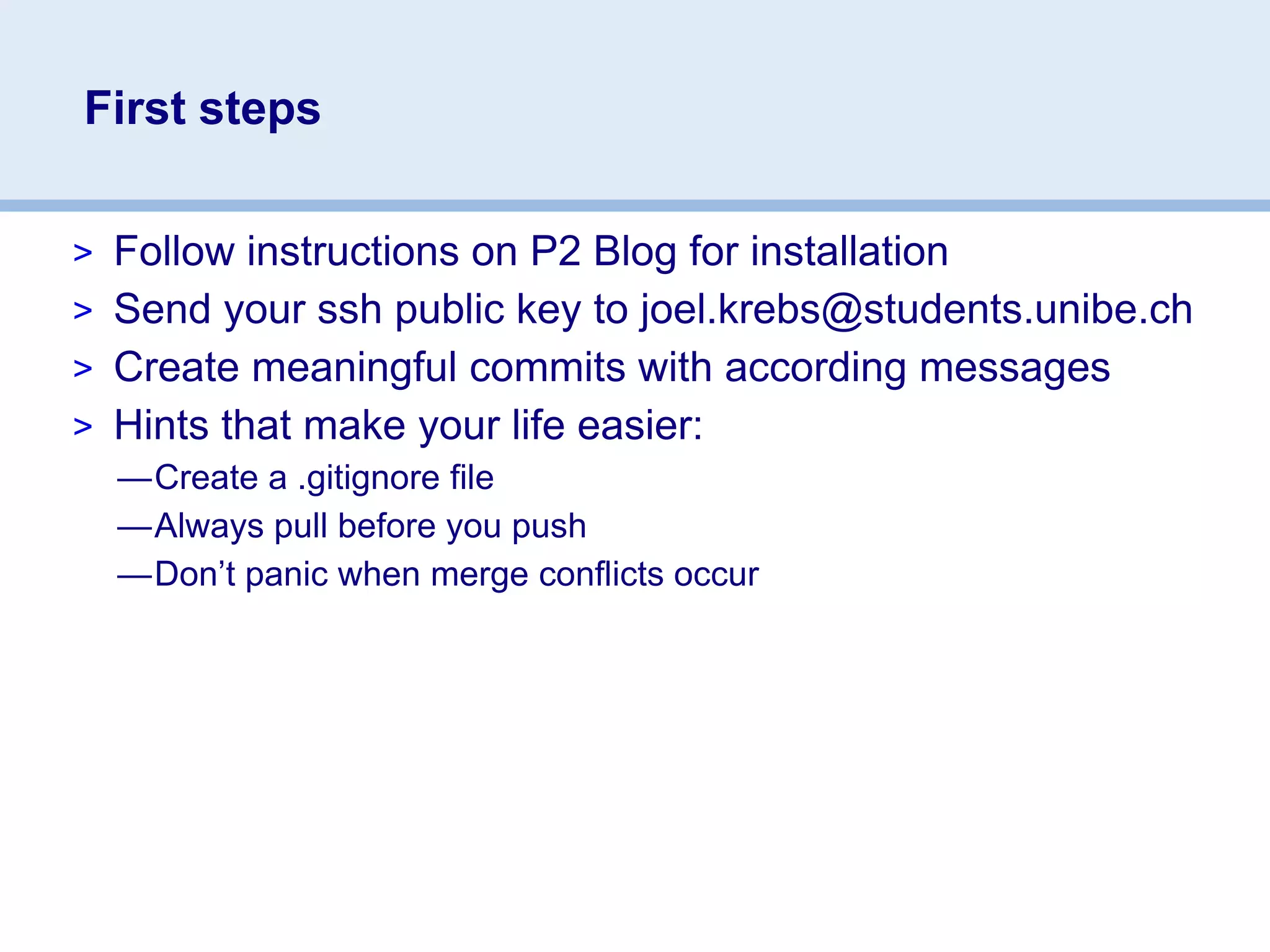First steps

> Follow instructions on P2 Blog for installation
> Send your ssh public key to joel.krebs@students.unibe.ch
> Create meaningful commits with according messages
> Hints that make your life easier:
  —Create a .gitignore file
  —Always pull before you push
  —Don’t panic when merge conflicts occur
 