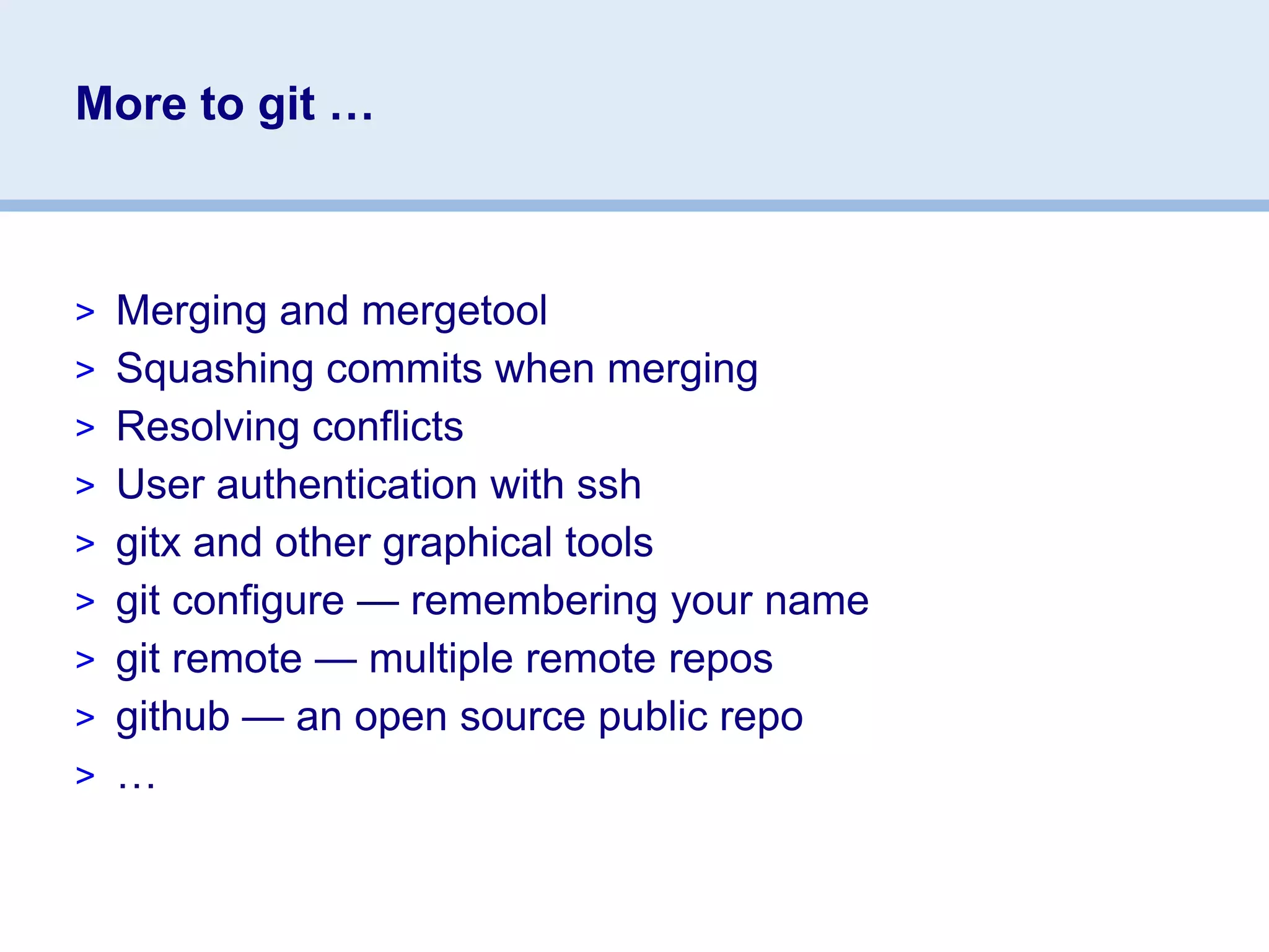 More to git …



> Merging and mergetool
> Squashing commits when merging
> Resolving conflicts
> User authentication with ssh
> gitx and other graphical tools
> git configure — remembering your name
> git remote — multiple remote repos
> github — an open source public repo
> …
 