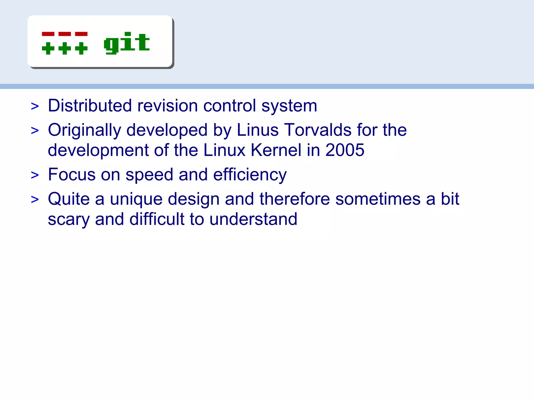 > Distributed revision control system
> Originally developed by Linus Torvalds for the
  development of the Linux Kernel in 2005
> Focus on speed and efficiency
> Quite a unique design and therefore sometimes a bit
  scary and difficult to understand
 